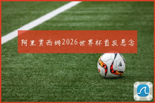 阿里贾西姆2026世界杯首发悬念
