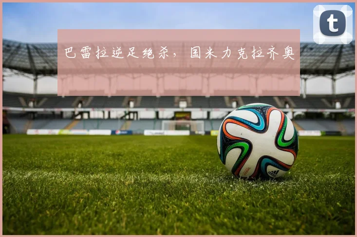 巴雷拉逆足绝杀，国米力克拉齐奥