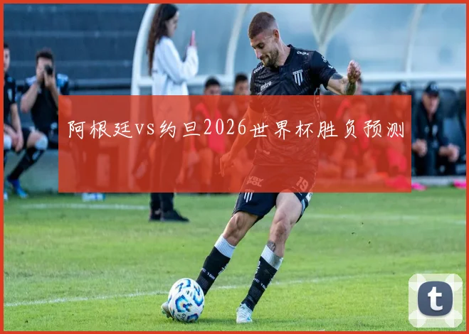 阿根廷vs约旦2026世界杯胜负预测