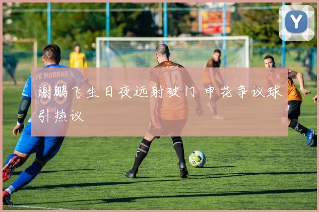 谢鹏飞生日夜远射破门 申花争议球引热议