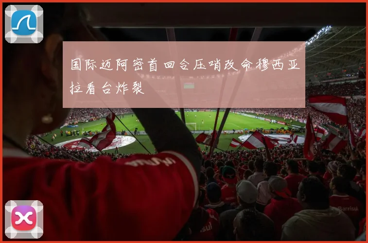 国际迈阿密首回合压哨改命穆西亚拉看台炸裂
