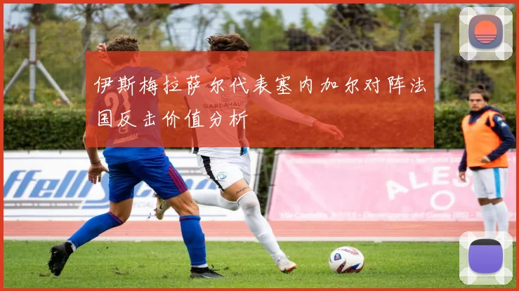 伊斯梅拉萨尔代表塞内加尔对阵法国反击价值分析