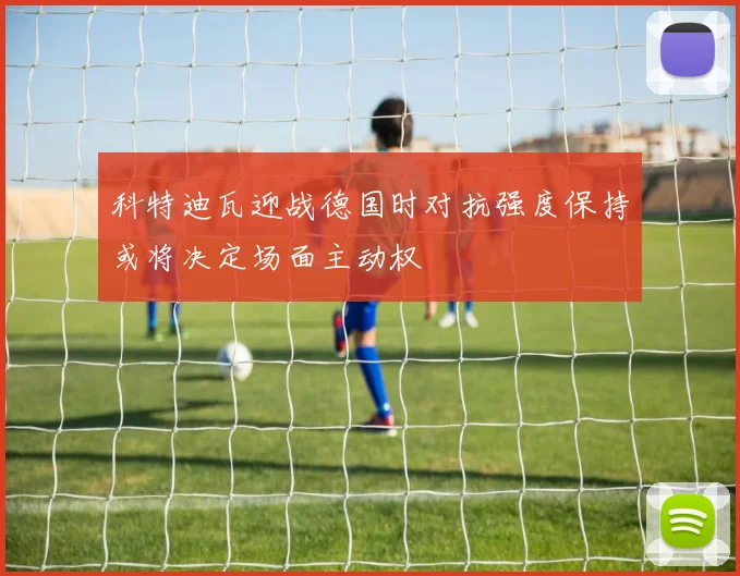 科特迪瓦迎战德国时对抗强度保持或将决定场面主动权