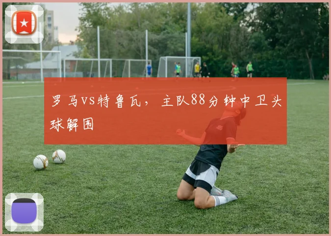 罗马vs特鲁瓦，主队88分钟中卫头球解围