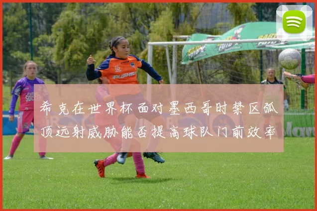 希克在世界杯面对墨西哥时禁区弧顶远射威胁能否提高球队门前效率
