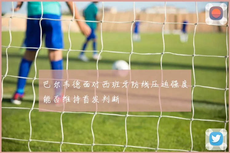 巴尔韦德面对西班牙防线压迫强度能否维持首发判断