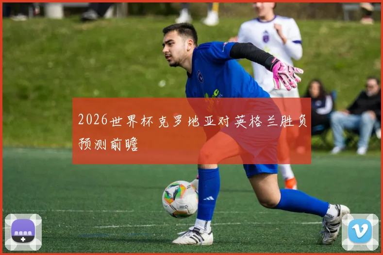 2026世界杯克罗地亚对英格兰胜负预测前瞻