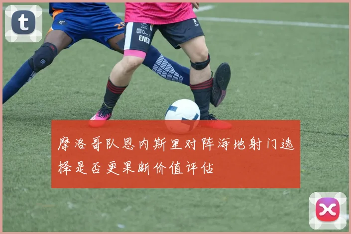 摩洛哥队恩内斯里对阵海地射门选择是否更果断价值评估