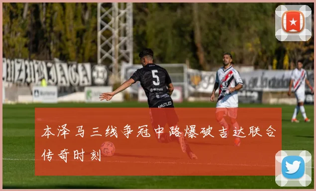 本泽马三线争冠中路爆破吉达联合传奇时刻