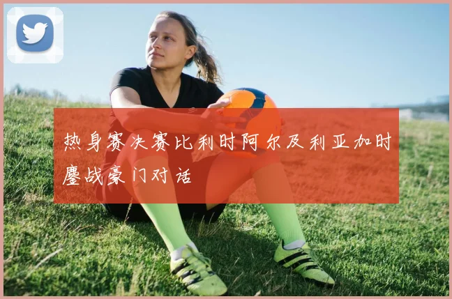 热身赛决赛比利时阿尔及利亚加时鏖战豪门对话