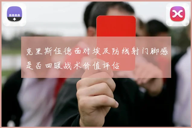 克里斯伍德面对埃及防线射门脚感是否回暖战术价值评估