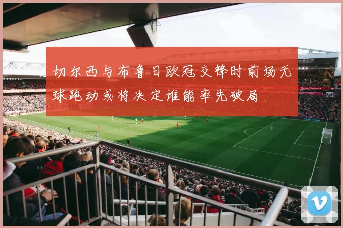 切尔西与布鲁日欧冠交锋时前场无球跑动或将决定谁能率先破局