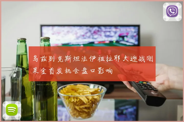 乌兹别克斯坦法伊祖拉耶夫迎战刚果金首发机会盘口影响