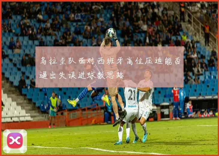 乌拉圭队面对西班牙高位压迫能否逼出失误进球数思路