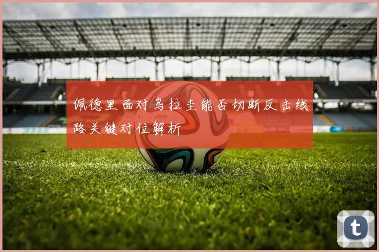 佩德里面对乌拉圭能否切断反击线路关键对位解析