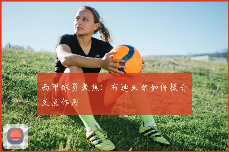 西甲球员聚焦:布迪米尔如何提升支点作用